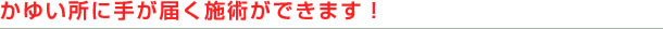 かゆい所に手が届く施術ができます！